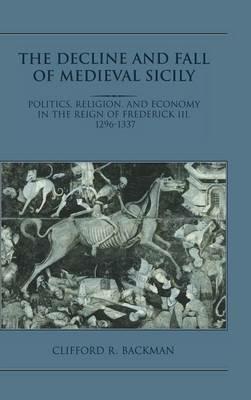 The Decline and Fall of Medieval Sicily: Politics, Religion, and Economy in the Reign of Frederick III, 1296–1337 - Clifford R. Backman - cover
