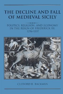 The Decline and Fall of Medieval Sicily: Politics, Religion, and Economy in the Reign of Frederick III, 1296-1337 - Clifford R. Backman - cover