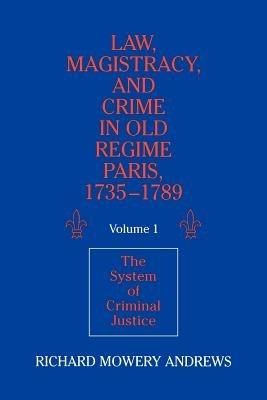 Law, Magistracy, and Crime in Old Regime Paris, 1735-1789: Volume 1, The System of Criminal Justice - Richard Mowery Andrews - cover