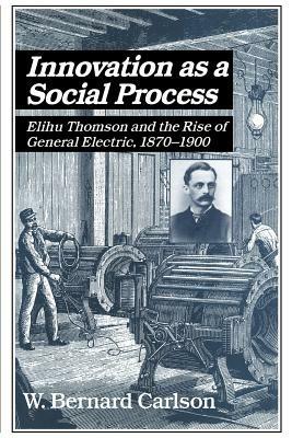 Innovation as a Social Process: Elihu Thomson and the Rise of General Electric - W. Bernard Carlson - cover