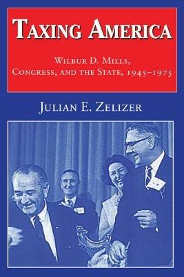 Taxing America: Wilbur D. Mills, Congress, and the State, 1945–1975 - Julian E. Zelizer - cover