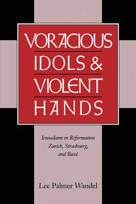 Voracious Idols and Violent Hands: Iconoclasm in Reformation Zurich, Strasbourg, and Basel - Lee Palmer Wandel - cover