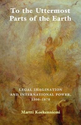 To the Uttermost Parts of the Earth: Legal Imagination and International Power 1300-1870 - Martti Koskenniemi - cover