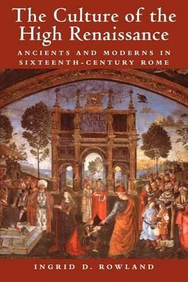 The Culture of the High Renaissance: Ancients and Moderns in Sixteenth-Century Rome - Ingrid D. Rowland - cover