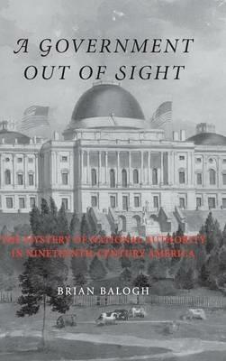 A Government Out of Sight: The Mystery of National Authority in Nineteenth-Century America - Brian Balogh - cover