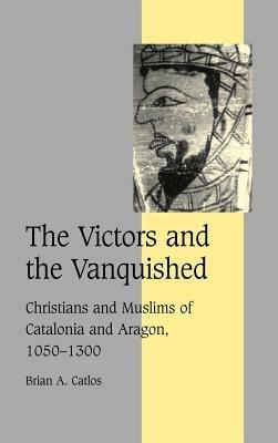 The Victors and the Vanquished: Christians and Muslims of Catalonia and Aragon, 1050–1300 - Brian A. Catlos - cover