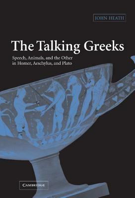 The Talking Greeks: Speech, Animals, and the Other in Homer, Aeschylus, and Plato - John Heath - cover