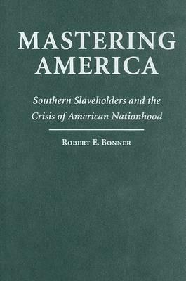 Mastering America: Southern Slaveholders and the Crisis of American Nationhood - Robert E. Bonner - cover
