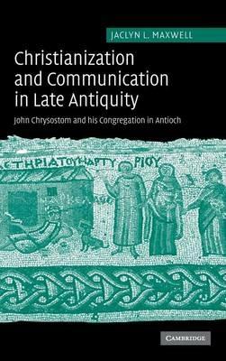 Christianization and Communication in Late Antiquity: John Chrysostom and his Congregation in Antioch - Jaclyn L. Maxwell - cover