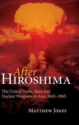 After Hiroshima: The United States, Race and Nuclear Weapons in Asia, 1945–1965 - Matthew Jones - cover