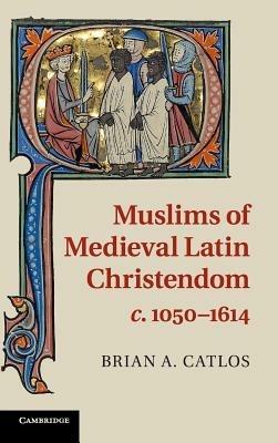 Muslims of Medieval Latin Christendom, c.1050–1614 - Brian A. Catlos - cover