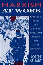 Marxism at Work: Ideology, Class and French Socialism during the Third Republic