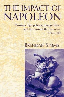 The Impact of Napoleon: Prussian High Politics, Foreign Policy and the Crisis of the Executive, 1797-1806 - Brendan Simms - cover