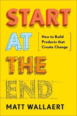Start At The End: How to Build Products That Create Change - Matt Wallaert - cover