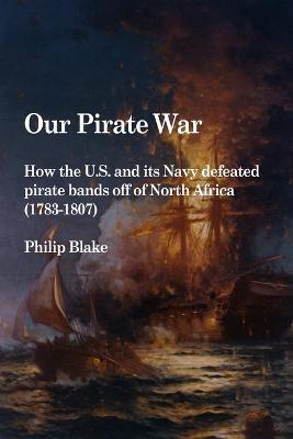 Our Pirate War: How the U.S. and Its Navy Defeated Pirate Bands Off of North Africa (1783-1807) - Philip Blake - cover