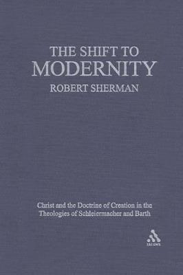 The Shift to Modernity: Christ and the Doctrine of Creation in the Theologies of Schleiermacher and Barth - Robert J. Sherman - cover