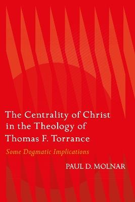 The Centrality of Christ in the Theology of Thomas F. Torrance: Some Dogmatic Implications - Paul D. Molnar - cover