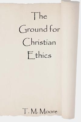 The Ground for Christian Ethics - T M Moore - cover