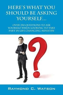 Here's What You Should Be Asking Yourself... Over 250 Questions to Ask Yourself When Looking to Create Life Changing Ministry - Raymond C Watson - cover