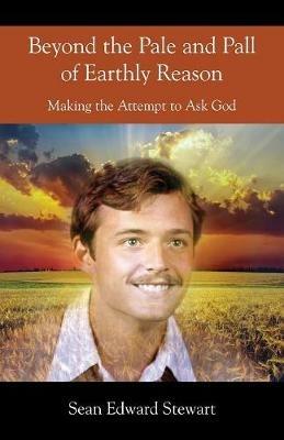 Beyond the Pale and Pall of Earthly Reason: Making the Attempt to Ask God - Sean Edward Stewart - cover
