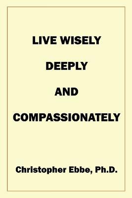 Live Wisely, Deeply, and Compassionately - Christopher Earl Ebbe - cover