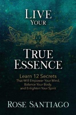 Live Your True Essence: Learn 12 Secrets That Will Empower Your Mind, Balance Your Body, and Enlighten Your Spirit - Rose Santiago - cover