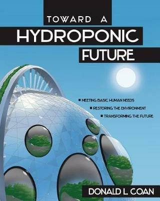 Toward a Hydroponic Future: Meeting Basic Human Needs, Restoring the Environment, Transforming the Future - Donald L Coan - cover