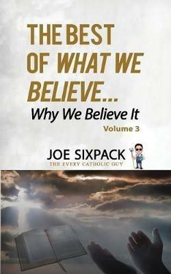 The Best of What We Believe... Why We Believe It: Volume Three - Joe Sixpack- The Every Catholic Guy - cover