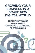Growing Your Business In A Brave New Digital World: The Ultimate Guide For Business Owners And Marketing Professionals