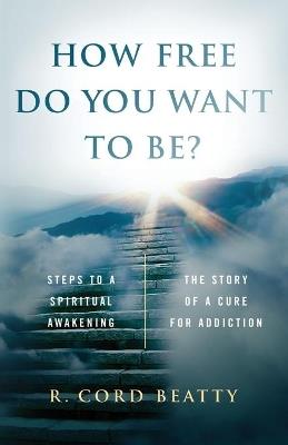 How Free Do You Want To Be?: The Story Of A Cure For Addiction - R. Cord Beatty - cover