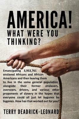 America! What Were You Thinking?: Emancipating 3,953,761 enslaved Africans and African Americans and then leaving them to live in the same general population alongside their former enslavers, overseers, drivers, and various other proponents of slavery in the hopes that everyone could all j - Terry Deadrick-Leonard - cover
