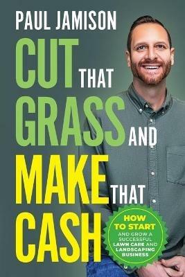 Cut That Grass and Make That Cash: How to Start and Grow a Successful Lawn Care and Landscaping Business - Paul Jamison - cover