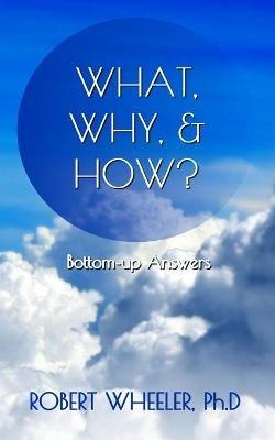 What, Why, & How?: Bottom-up Answers - Robert J Wheeler - cover