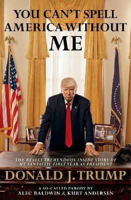 You Can't Spell America Without Me: The Really Tremendous Inside Story of My Fantastic First Year as President Donald J. Trump (A So-Called Parody) - Alec Baldwin,Kurt Andersen - cover