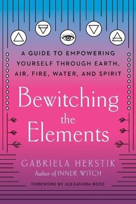 Bewitching the Elements: A Guide to Empowering Yourself Through Earth, Air, Fire, Water, and Spirit - Gabriela Herstik - cover