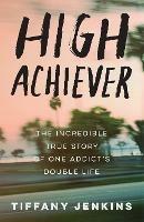 High Achiever: The Incredible True Story of One Addict's Double Life - Tiffany Jenkins - cover
