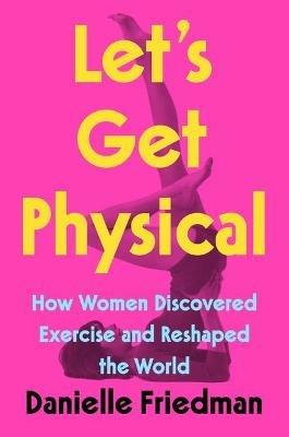 Let's Get Physical: How Women Discovered Exercise and Reshaped the World - Danielle Friedman - cover