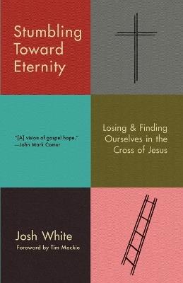 Stumbling Toward Eternity: Losing & Finding Ourselves in the Cross of Jesus - Josh White - cover