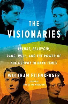 The Visionaries: Arendt, Beauvoir, Rand, Weil, and the Power of Philosophy in Dark Times - Wolfram Eilenberger - cover