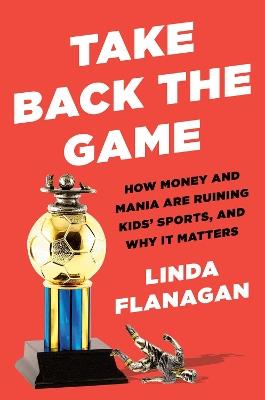 Take Back The Game: How Money and Mania Are Ruining Kids' Sports - and Why It Matters - Linda Flanagan - cover