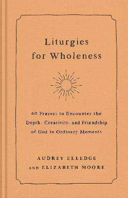 Liturgies for Wholeness: 60 Prayers to Encounter the Depth, Creativity, and Friendship of God in Ordinary Moments - Audrey Elledge,Elizabeth Moore - cover