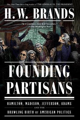 Founding Partisans: Hamilton, Madison, Jefferson, Adams and the Brawling Birth of American Politics - H. W. Brands - cover
