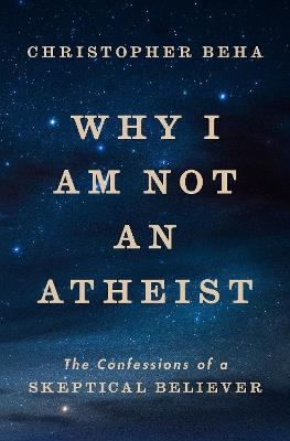 Why I Am Not an Atheist: The Confessions of a Skeptical Believer - Christopher Beha - cover