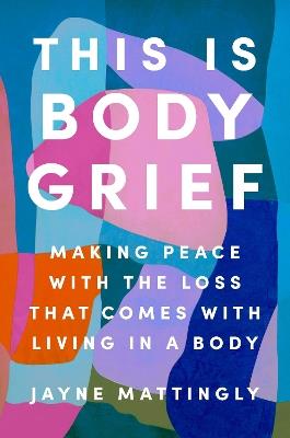 This Is Body Grief: Making Peace with the Loss That Comes with Living in a Body - Jayne Mattingly - cover