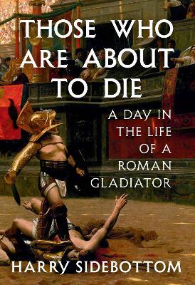 Those Who Are About to Die: A Day in the Life of a Roman Gladiator - Harry Sidebottom - cover