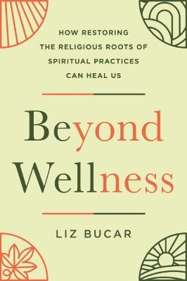 Beyond Wellness: How Restoring the Religious Roots of Spiritual Practices Can Heal Us - Liz Bucar - cover