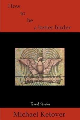 How to Be a Better Birder: Travel Stories - Michael Ketover - cover