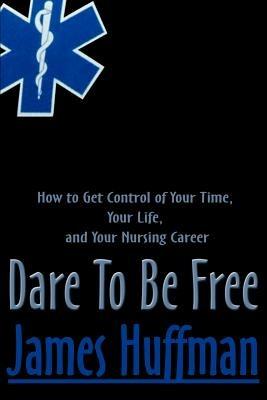 Dare to Be Free: How to Get Control of Your Time, Your Life, and Your Nursing Career - James Huffman - cover