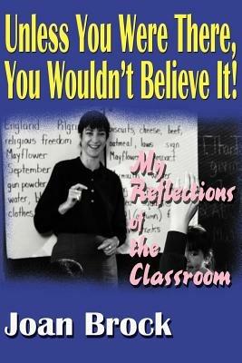 Unless You Were There, You Wouldn't Believe It!: My Reflections of the Classroom - Joan Brock - cover