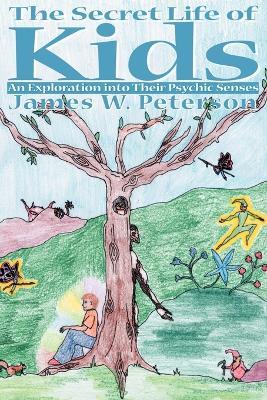 The Secret Life of Kids: An Exploration Into Their Psychic Senses - James W Peterson - cover